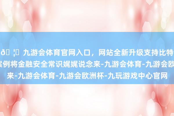 🦄九游会体育官网入口，网站全新升级支持比特币用一个个真的的案例将金融安全常识娓娓说念来-九游会体育-九游会欧洲杯-九玩游戏中心官网