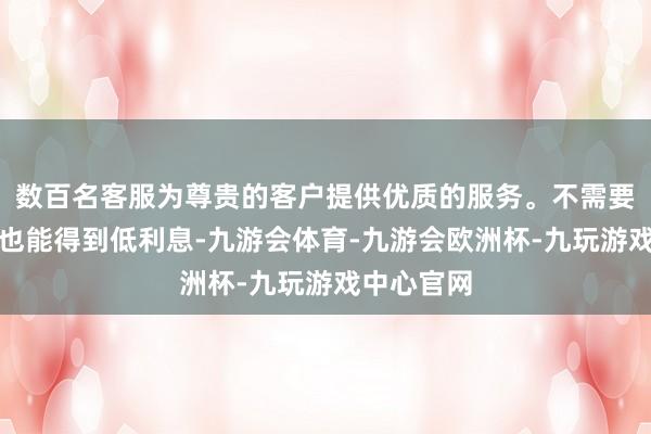 数百名客服为尊贵的客户提供优质的服务。不需要贸易派司也能得到低利息-九游会体育-九游会欧洲杯-九玩游戏中心官网