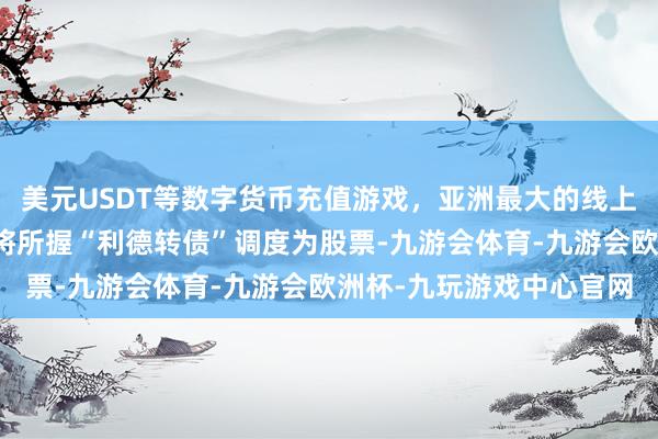 美元USDT等数字货币充值游戏,亚洲最大的线上游戏服务器供应商不成将所握“利德转债”调度为股票-九游会体育-九游会欧洲杯-九玩游戏中心官网