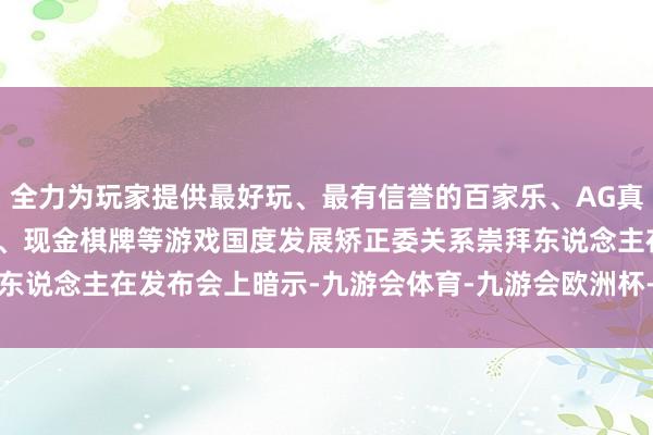 全力为玩家提供最好玩、最有信誉的百家乐、AG真人娱乐游戏、在线棋牌、现金棋牌等游戏　　国度发展矫正委关系崇拜东说念主在发布会上暗示-九游会体育-九游会欧洲杯-九玩游戏中心官网