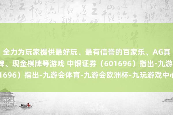 全力为玩家提供最好玩、最有信誉的百家乐、AG真人娱乐游戏、在线棋牌、现金棋牌等游戏 中银证券（601696）指出-九游会体育-九游会欧洲杯-九玩游戏中心官网