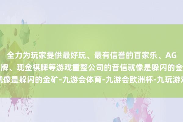 全力为玩家提供最好玩、最有信誉的百家乐、AG真人娱乐游戏、在线棋牌、现金棋牌等游戏重整公司的音信就像是躲闪的金矿-九游会体育-九游会欧洲杯-九玩游戏中心官网