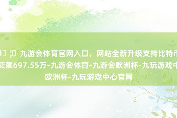 🦄九游会体育官网入口，网站全新升级支持比特币主力成交额697.55万-九游会体育-九游会欧洲杯-九玩游戏中心官网