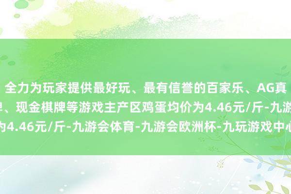 全力为玩家提供最好玩、最有信誉的百家乐、AG真人娱乐游戏、在线棋牌、现金棋牌等游戏主产区鸡蛋均价为4.46元/斤-九游会体育-九游会欧洲杯-九玩游戏中心官网