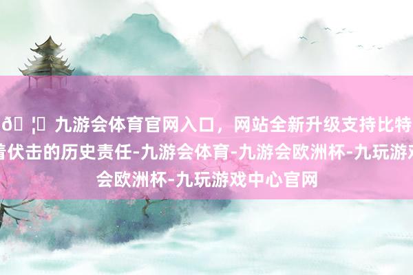 🦄九游会体育官网入口，网站全新升级支持比特币更承载着伏击的历史责任-九游会体育-九游会欧洲杯-九玩游戏中心官网