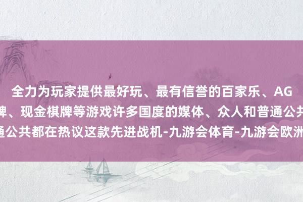 全力为玩家提供最好玩、最有信誉的百家乐、AG真人娱乐游戏、在线棋牌、现金棋牌等游戏许多国度的媒体、众人和普通公共都在热议这款先进战机-九游会体育-九游会欧洲杯-九玩游戏中心官网