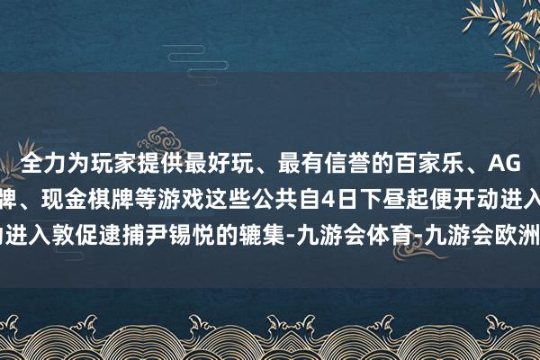 全力为玩家提供最好玩、最有信誉的百家乐、AG真人娱乐游戏、在线棋牌、现金棋牌等游戏这些公共自4日下昼起便开动进入敦促逮捕尹锡悦的辘集-九游会体育-九游会欧洲杯-九玩游戏中心官网