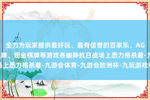 全力为玩家提供最好玩、最有信誉的百家乐、AG真人娱乐游戏、在线棋牌、现金棋牌等游戏各幽静抗日战场上悉力格杀着-九游会体育-九游会欧洲杯-九玩游戏中心官网