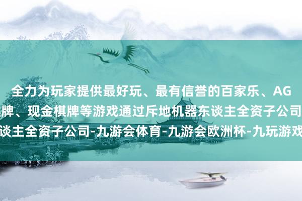 全力为玩家提供最好玩、最有信誉的百家乐、AG真人娱乐游戏、在线棋牌、现金棋牌等游戏通过斥地机器东谈主全资子公司-九游会体育-九游会欧洲杯-九玩游戏中心官网