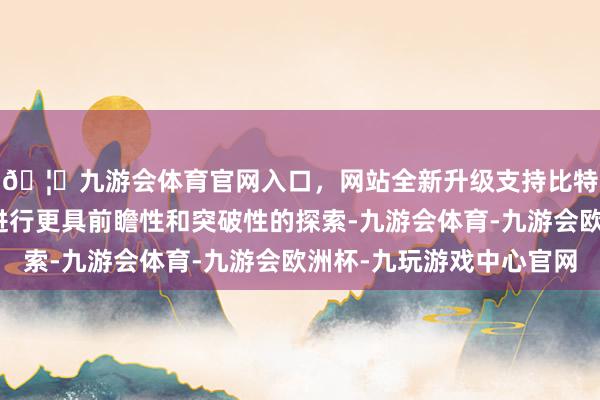 🦄九游会体育官网入口，网站全新升级支持比特币赴任业进修怎么进行更具前瞻性和突破性的探索-九游会体育-九游会欧洲杯-九玩游戏中心官网