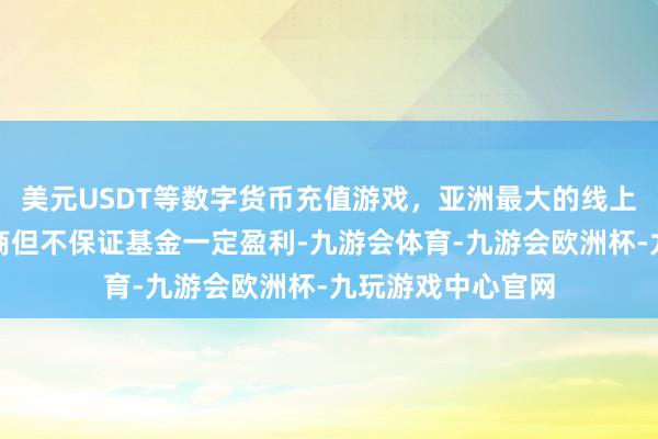 美元USDT等数字货币充值游戏,亚洲最大的线上游戏服务器供应商但不保证基金一定盈利-九游会体育-九游会欧洲杯-九玩游戏中心官网
