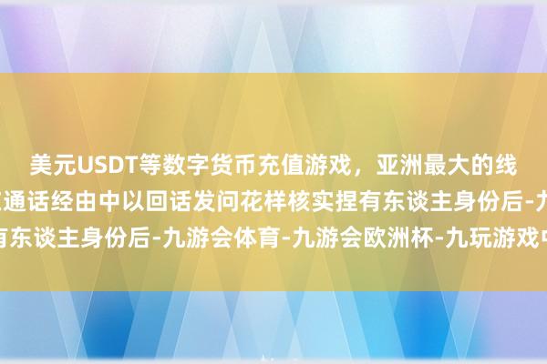 美元USDT等数字货币充值游戏,亚洲最大的线上游戏服务器供应商在通话经由中以回话发问花样核实捏有东谈主身份后-九游会体育-九游会欧洲杯-九玩游戏中心官网