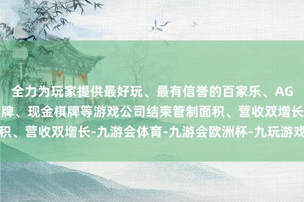 全力为玩家提供最好玩、最有信誉的百家乐、AG真人娱乐游戏、在线棋牌、现金棋牌等游戏公司结束管制面积、营收双增长-九游会体育-九游会欧洲杯-九玩游戏中心官网