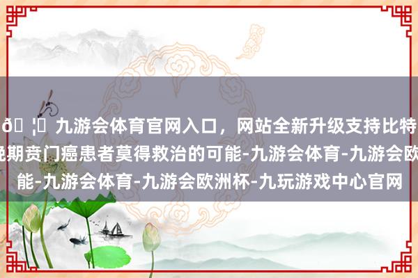 🦄九游会体育官网入口，网站全新升级支持比特币这并不料味着中晚期贲门癌患者莫得救治的可能-九游会体育-九游会欧洲杯-九玩游戏中心官网