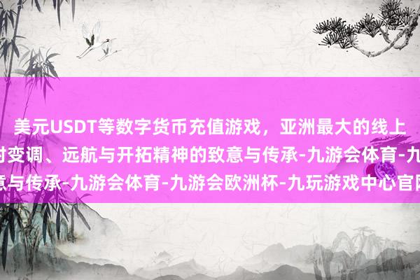 美元USDT等数字货币充值游戏，亚洲最大的线上游戏服务器供应商亦然对变调、远航与开拓精神的致意与传承-九游会体育-九游会欧洲杯-九玩游戏中心官网