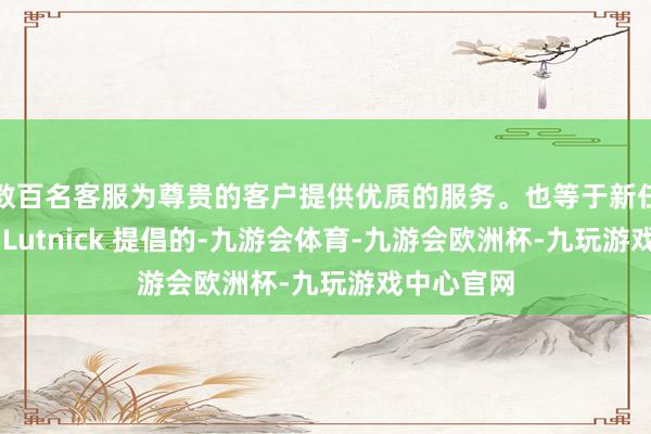 数百名客服为尊贵的客户提供优质的服务。也等于新任商务部长 Lutnick 提倡的-九游会体育-九游会欧洲杯-九玩游戏中心官网
