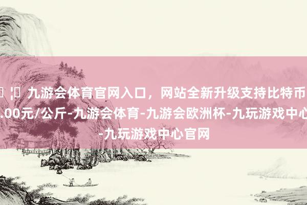 🦄九游会体育官网入口,网站全新升级支持比特币进出60.00元/公斤-九游会体育-九游会欧洲杯-九玩游戏中心官网