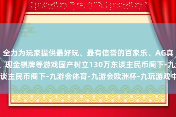 全力为玩家提供最好玩、最有信誉的百家乐、AG真人娱乐游戏、在线棋牌、现金棋牌等游戏国产树立130万东谈主民币阁下-九游会体育-九游会欧洲杯-九玩游戏中心官网