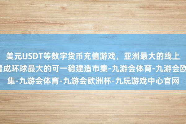 美元USDT等数字货币充值游戏，亚洲最大的线上游戏服务器供应商中国看成环球最大的可一稔建造市集-九游会体育-九游会欧洲杯-九玩游戏中心官网