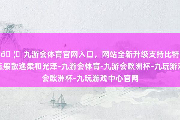 🦄九游会体育官网入口，网站全新升级支持比特币似羊脂玉般散逸柔和光泽-九游会体育-九游会欧洲杯-九玩游戏中心官网