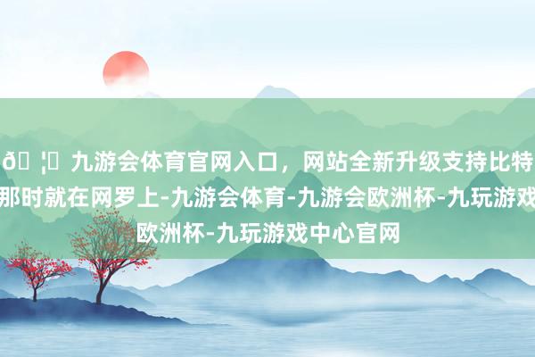 🦄九游会体育官网入口，网站全新升级支持比特币唐憨厚那时就在网罗上-九游会体育-九游会欧洲杯-九玩游戏中心官网