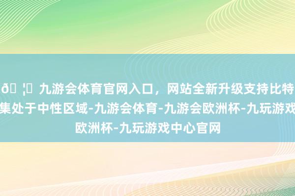 🦄九游会体育官网入口，网站全新升级支持比特币标明市集处于中性区域-九游会体育-九游会欧洲杯-九玩游戏中心官网