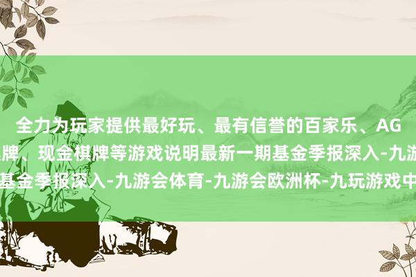 全力为玩家提供最好玩、最有信誉的百家乐、AG真人娱乐游戏、在线棋牌、现金棋牌等游戏说明最新一期基金季报深入-九游会体育-九游会欧洲杯-九玩游戏中心官网