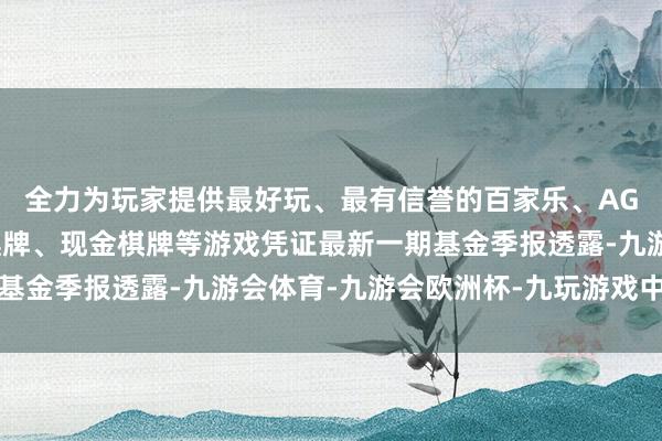 全力为玩家提供最好玩、最有信誉的百家乐、AG真人娱乐游戏、在线棋牌、现金棋牌等游戏凭证最新一期基金季报透露-九游会体育-九游会欧洲杯-九玩游戏中心官网