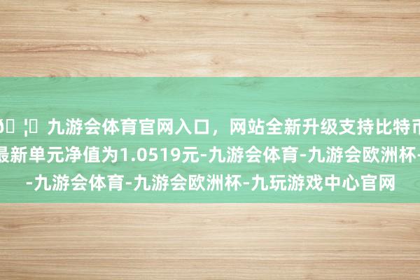 🦄九游会体育官网入口，网站全新升级支持比特币博远增裕利率债A最新单元净值为1.0519元-九游会体育-九游会欧洲杯-九玩游戏中心官网