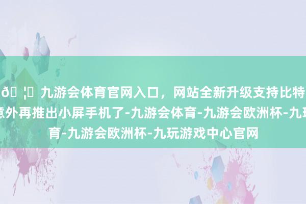 🦄九游会体育官网入口，网站全新升级支持比特币苹果今后也意外再推出小屏手机了-九游会体育-九游会欧洲杯-九玩游戏中心官网