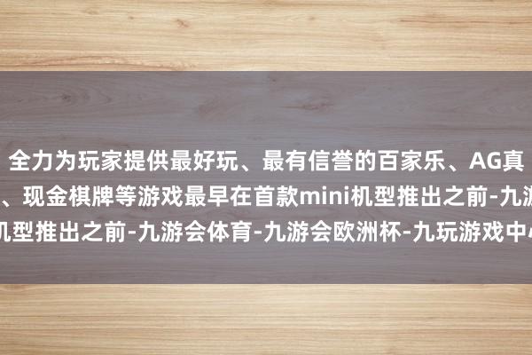 全力为玩家提供最好玩、最有信誉的百家乐、AG真人娱乐游戏、在线棋牌、现金棋牌等游戏最早在首款mini机型推出之前-九游会体育-九游会欧洲杯-九玩游戏中心官网