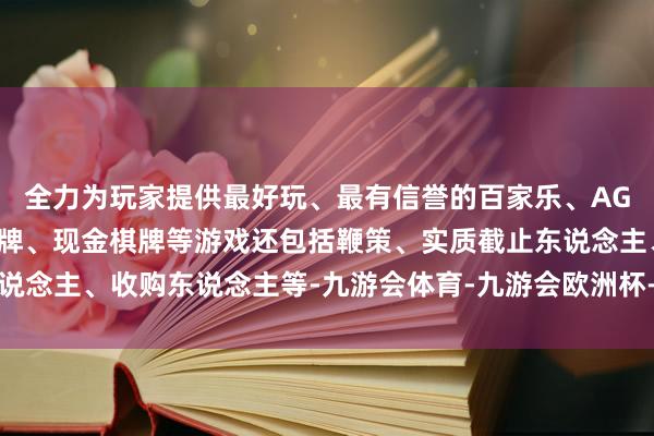 全力为玩家提供最好玩、最有信誉的百家乐、AG真人娱乐游戏、在线棋牌、现金棋牌等游戏还包括鞭策、实质截止东说念主、收购东说念主等-九游会体育-九游会欧洲杯-九玩游戏中心官网
