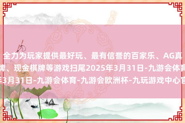 全力为玩家提供最好玩、最有信誉的百家乐、AG真人娱乐游戏、在线棋牌、现金棋牌等游戏扫尾2025年3月31日-九游会体育-九游会欧洲杯-九玩游戏中心官网