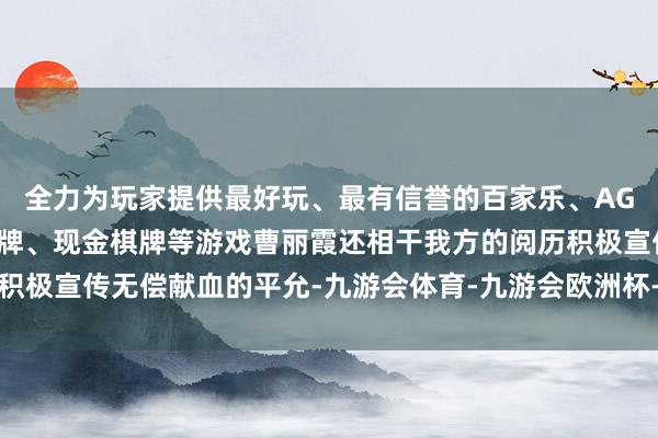 全力为玩家提供最好玩、最有信誉的百家乐、AG真人娱乐游戏、在线棋牌、现金棋牌等游戏曹丽霞还相干我方的阅历积极宣传无偿献血的平允-九游会体育-九游会欧洲杯-九玩游戏中心官网
