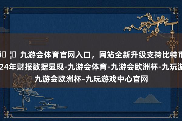 🦄九游会体育官网入口，网站全新升级支持比特币　　富力地产2024年财报数据显现-九游会体育-九游会欧洲杯-九玩游戏中心官网