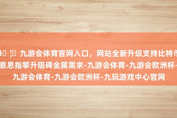 🦄九游会体育官网入口，网站全新升级支持比特币　　【铜期货商场】好意思指攀升阻碍金属需求-九游会体育-九游会欧洲杯-九玩游戏中心官网