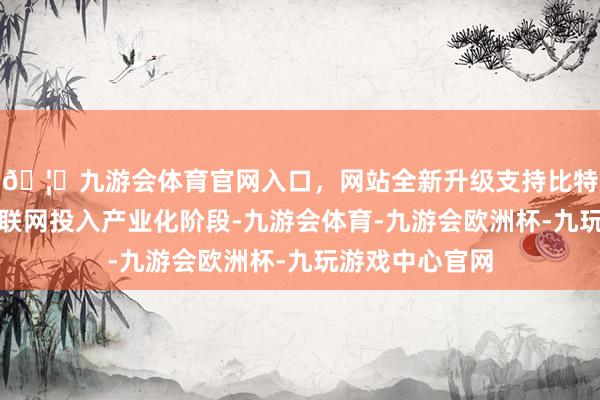 🦄九游会体育官网入口，网站全新升级支持比特币国内卫星互联网投入产业化阶段-九游会体育-九游会欧洲杯-九玩游戏中心官网