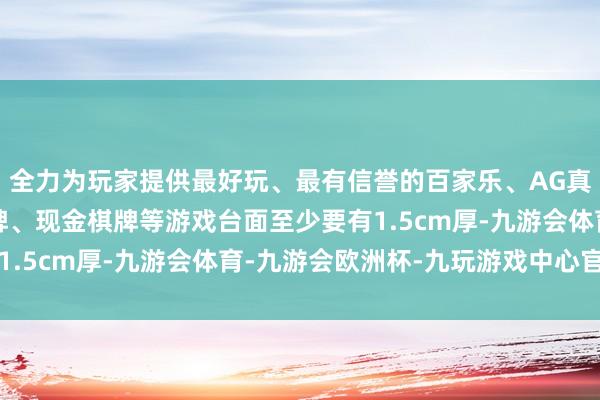 全力为玩家提供最好玩、最有信誉的百家乐、AG真人娱乐游戏、在线棋牌、现金棋牌等游戏台面至少要有1.5cm厚-九游会体育-九游会欧洲杯-九玩游戏中心官网