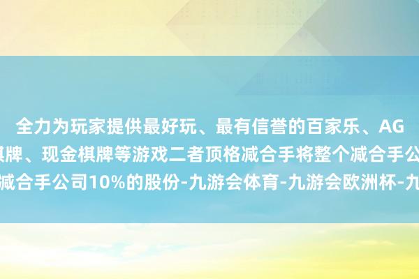 全力为玩家提供最好玩、最有信誉的百家乐、AG真人娱乐游戏、在线棋牌、现金棋牌等游戏二者顶格减合手将整个减合手公司10%的股份-九游会体育-九游会欧洲杯-九玩游戏中心官网