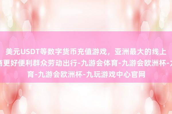 美元USDT等数字货币充值游戏，亚洲最大的线上游戏服务器供应商更好便利群众劳动出行-九游会体育-九游会欧洲杯-九玩游戏中心官网