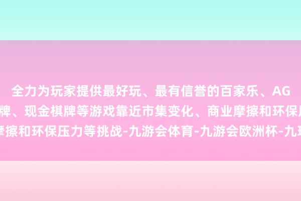 全力为玩家提供最好玩、最有信誉的百家乐、AG真人娱乐游戏、在线棋牌、现金棋牌等游戏靠近市集变化、商业摩擦和环保压力等挑战-九游会体育-九游会欧洲杯-九玩游戏中心官网