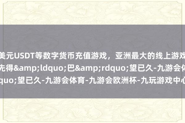 美元USDT等数字货币充值游戏，亚洲最大的线上游戏服务器供应商先到先得&ldquo;巴&rdquo;望已久-九游会体育-九游会欧洲杯-九玩游戏中心官网