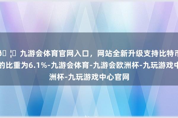 🦄九游会体育官网入口，网站全新升级支持比特币款余额的比重为6.1%-九游会体育-九游会欧洲杯-九玩游戏中心官网