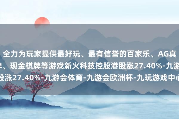 全力为玩家提供最好玩、最有信誉的百家乐、AG真人娱乐游戏、在线棋牌、现金棋牌等游戏新火科技控股港股涨27.40%-九游会体育-九游会欧洲杯-九玩游戏中心官网