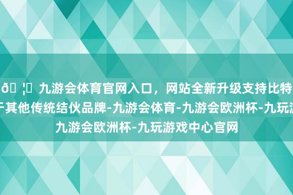🦄九游会体育官网入口，网站全新升级支持比特币发扬远优于其他传统结伙品牌-九游会体育-九游会欧洲杯-九玩游戏中心官网