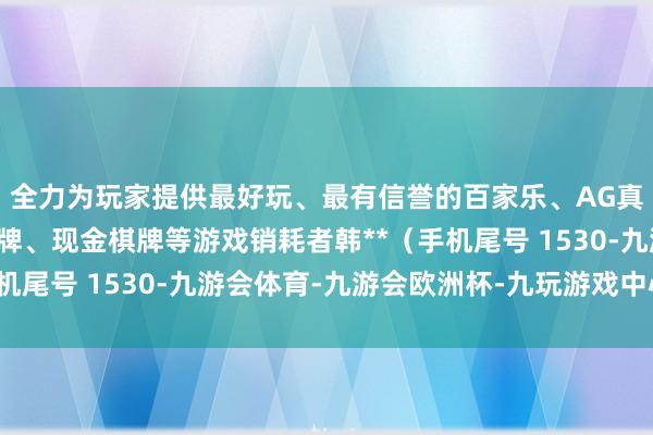 全力为玩家提供最好玩、最有信誉的百家乐、AG真人娱乐游戏、在线棋牌、现金棋牌等游戏销耗者韩**（手机尾号 1530-九游会体育-九游会欧洲杯-九玩游戏中心官网