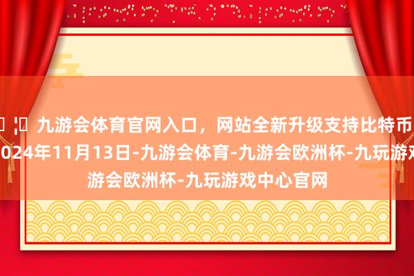 🦄九游会体育官网入口，网站全新升级支持比特币处理效果：2024年11月13日-九游会体育-九游会欧洲杯-九玩游戏中心官网