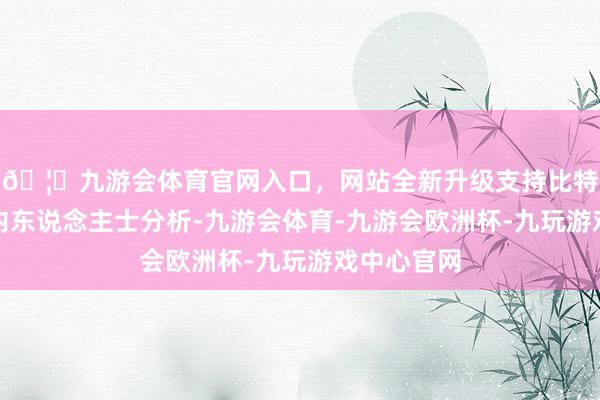 🦄九游会体育官网入口，网站全新升级支持比特币多位业内东说念主士分析-九游会体育-九游会欧洲杯-九玩游戏中心官网
