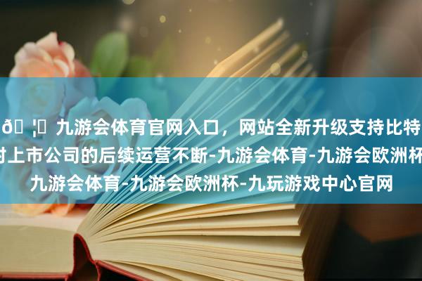 🦄九游会体育官网入口，网站全新升级支持比特币国资将愈加醒目对上市公司的后续运营不断-九游会体育-九游会欧洲杯-九玩游戏中心官网