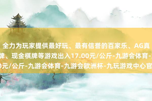 全力为玩家提供最好玩、最有信誉的百家乐、AG真人娱乐游戏、在线棋牌、现金棋牌等游戏出入17.00元/公斤-九游会体育-九游会欧洲杯-九玩游戏中心官网